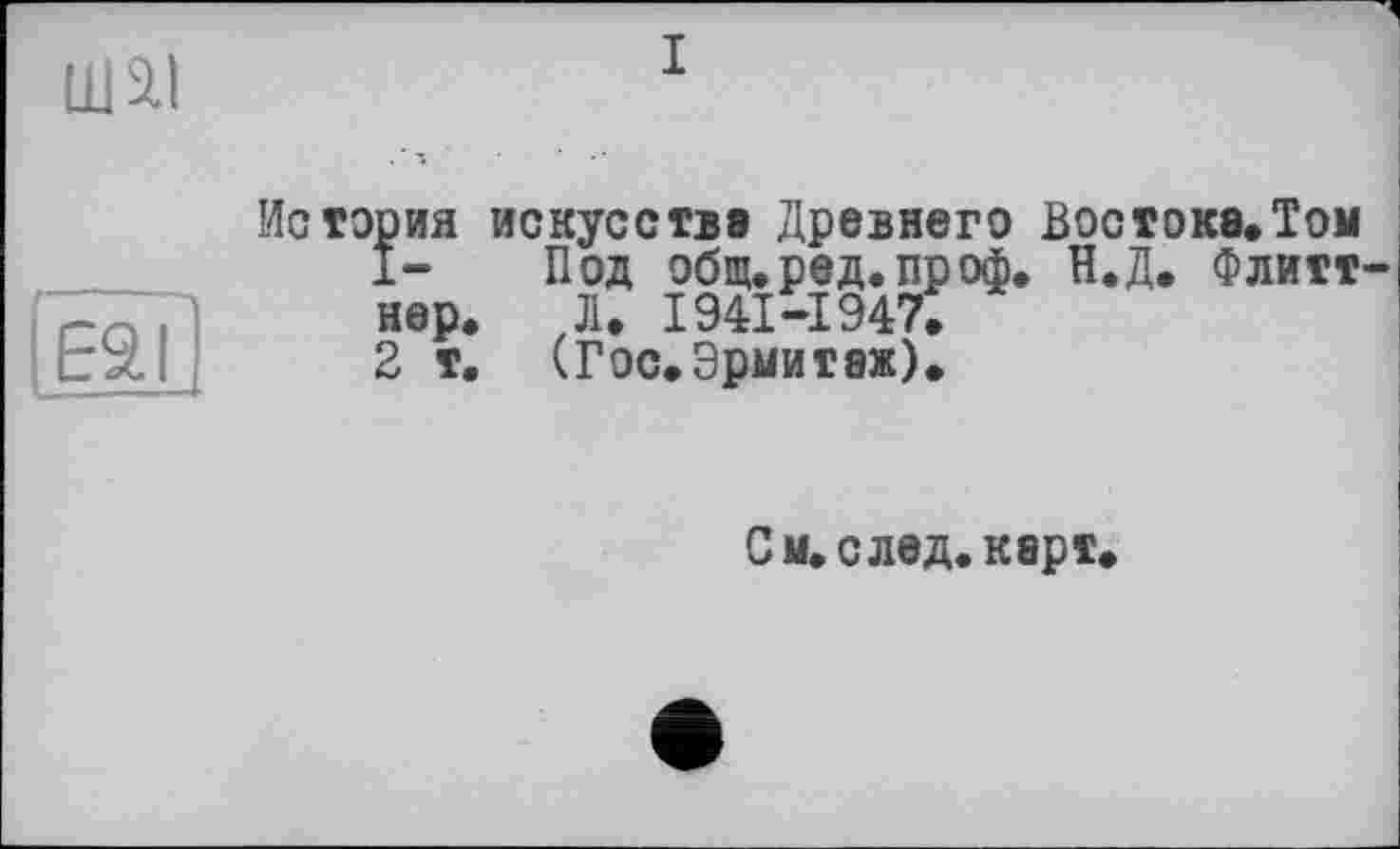 ﻿Ш2.І
ESI
История искусстве Древнего Востоке.Том
1- Под общ.ред.проф. Н.Д. Флитт нер. JI. 1941-1947.
2 т. (Гос.Эрмитаж).
См. след. карт.